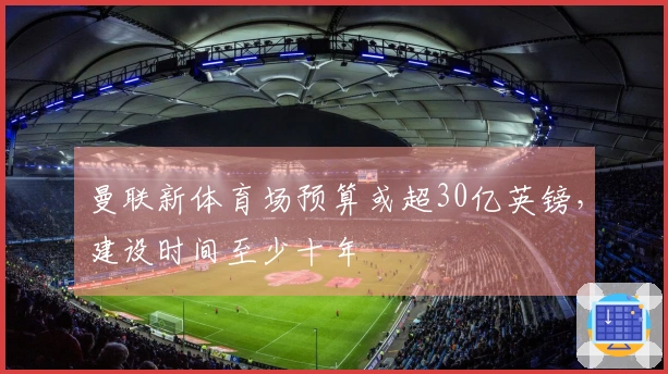 曼联新体育场预算或超30亿英镑，建设时间至少十年