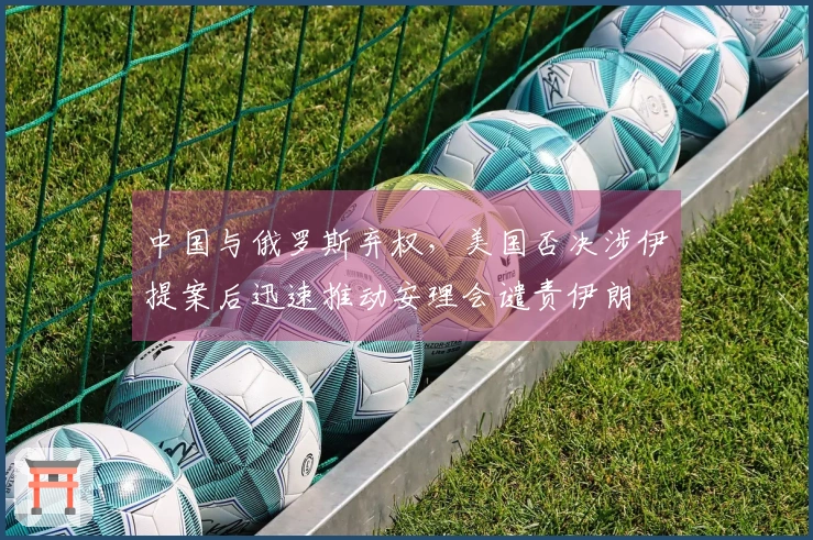 中国与俄罗斯弃权，美国否决涉伊提案后迅速推动安理会谴责伊朗