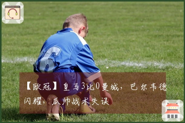 【欧冠】皇马3比0曼城，巴尔韦德闪耀，瓜帅战术失误