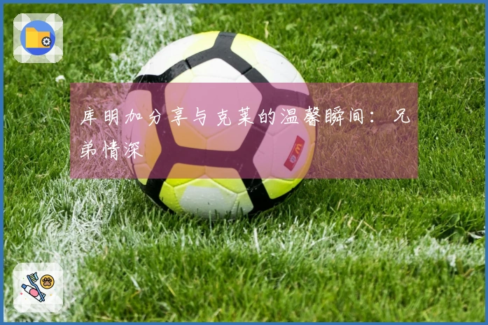 库明加分享与克莱的温馨瞬间：兄弟情深