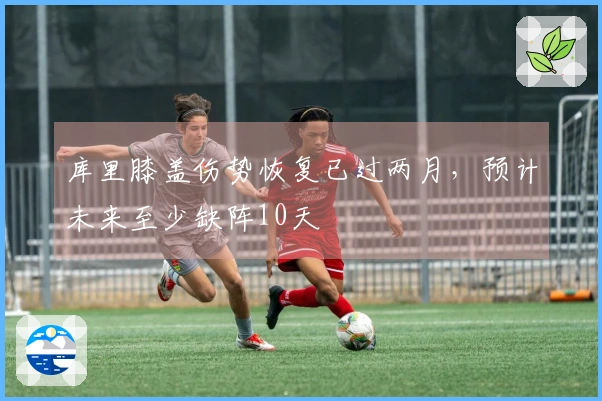 库里膝盖伤势恢复已过两月，预计未来至少缺阵10天