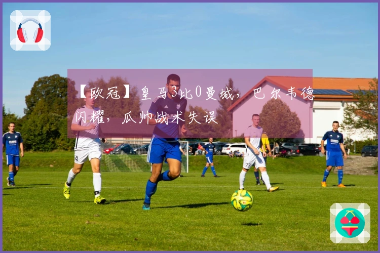 【欧冠】皇马3比0曼城，巴尔韦德闪耀，瓜帅战术失误