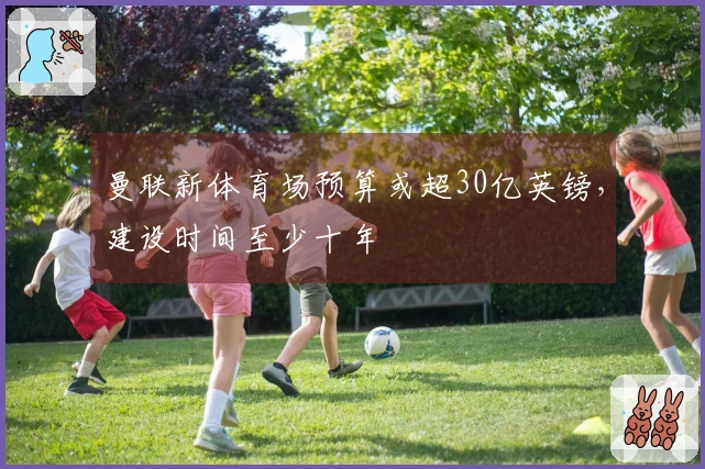 曼联新体育场预算或超30亿英镑,建设时间至少十年