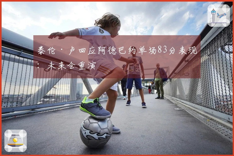 泰伦·卢回应阿德巴约单场83分表现：未来会重演