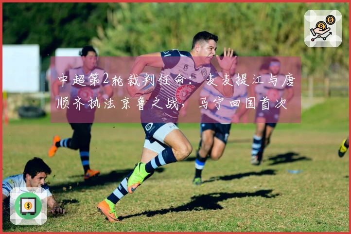 中超第2轮裁判任命：麦麦提江与唐顺齐执法京鲁之战，马宁回国首次亮相