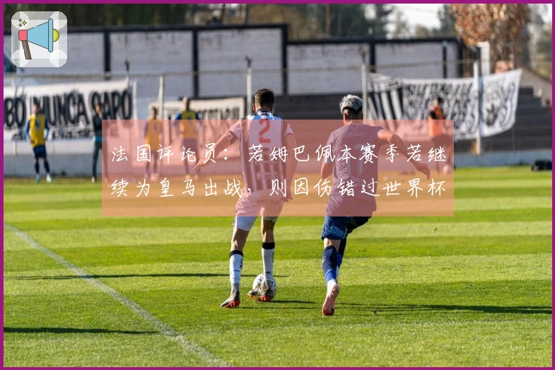 法国评论员：若姆巴佩本赛季若继续为皇马出战，则因伤错过世界杯