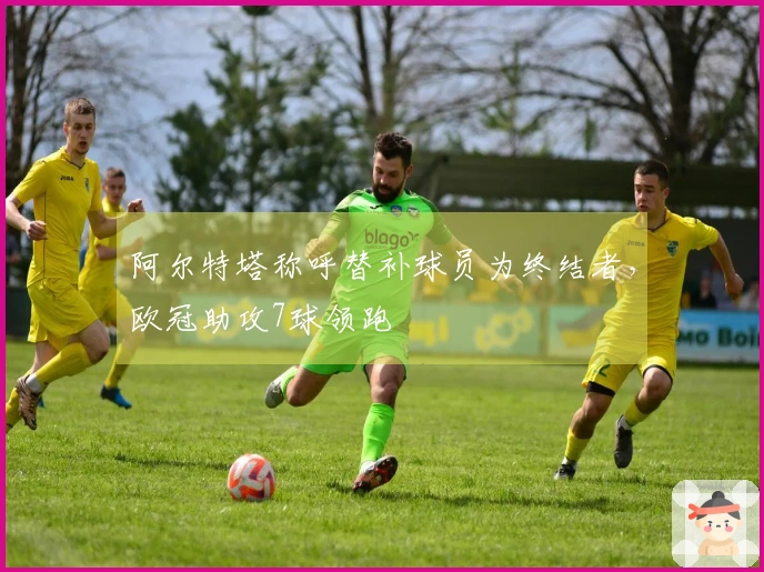 阿尔特塔称呼替补球员为终结者，欧冠助攻7球领跑