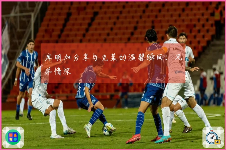 库明加分享与克莱的温馨瞬间：兄弟情深