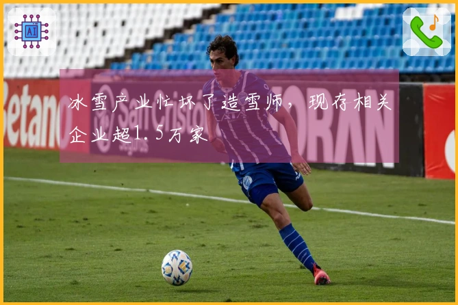 冰雪产业忙坏了造雪师，现存相关企业超1.5万家